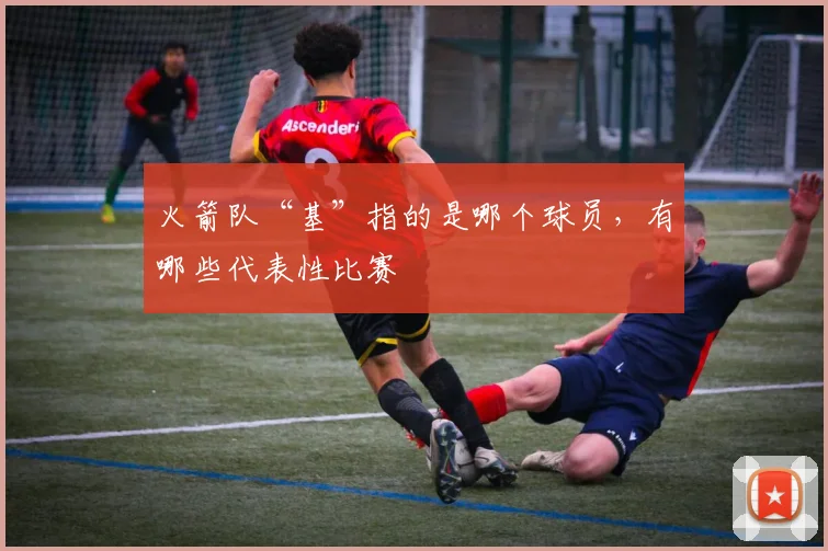 火箭队“基”指的是哪个球员，有哪些代表性比赛